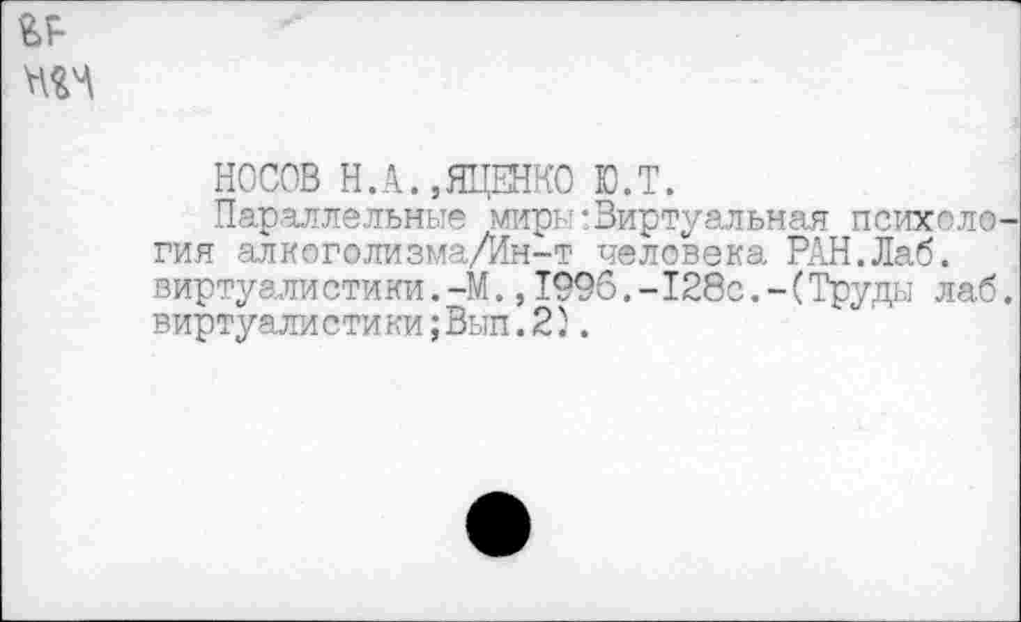 ﻿НОСОВ Н.А.,ЯЦЕНКО Ю.Т.
Параллельные миры-Виртуальная психология алкоголизма/Ин-т человека РАН.Лаб. виртуалистики.-М.,1996.-128с.-(Труды лаб. виртуалистики;Вып. 2;.